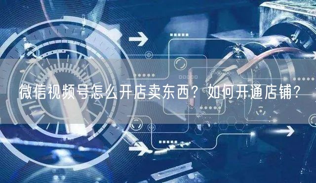 微信视频号怎么开店卖东西？如何开通店铺？