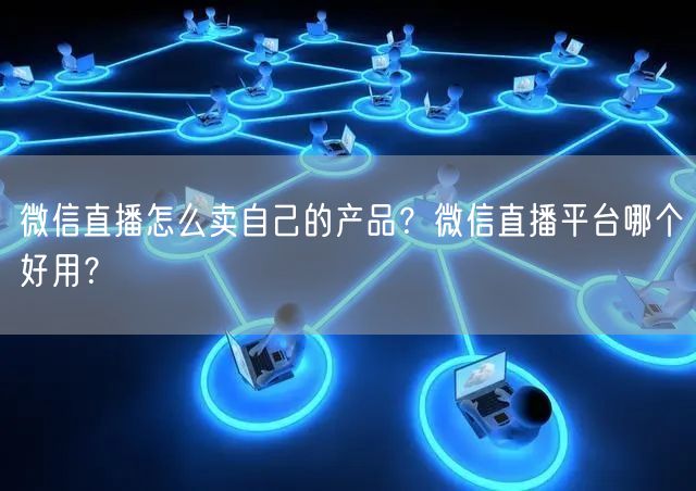 微信直播怎么卖自己的产品？微信直播平台哪个好用？